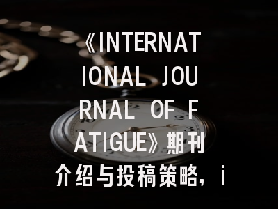《INTERNATIONAL JOURNAL OF FATIGUE》期刊介绍与投稿策略