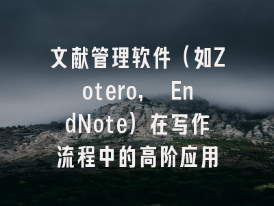 文献管理软件(如Zotero, EndNote)在写作流程中的高阶应用