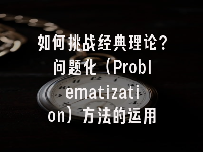 如何挑战经典理论?问题化(Problematization)方法的运用