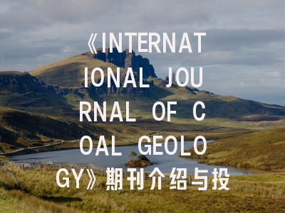 《INTERNATIONAL JOURNAL OF COAL GEOLOGY》期刊介绍与投稿策略