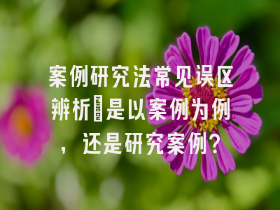 案例研究法常见误区辨析：是以案例为例，还是研究案例？