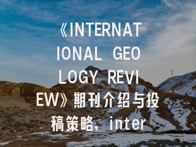 《INTERNATIONAL GEOLOGY REVIEW》期刊介绍与投稿策略,international journal of general