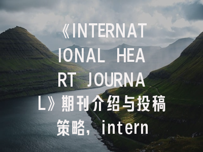 《INTERNATIONAL HEART JOURNAL》期刊介绍与投稿策略,international heart journal影响因子