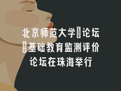 北京师范大学[论坛]基础教育监测评价论坛在珠海举行