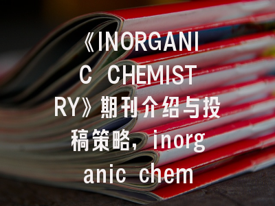 《INORGANIC CHEMISTRY》期刊介绍与投稿策略,inorganic chemistry审稿周期