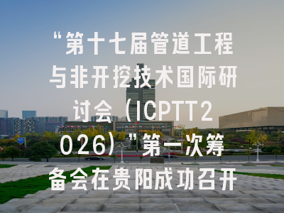 “第十七届管道工程与非开挖技术国际研讨会（ICPTT2026）”第一次筹备会在贵阳成功召开！