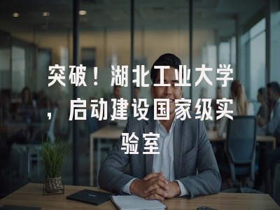 突破!湖北工业大学,启动建设国家级实验室