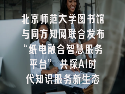 北京师范大学图书馆与同方知网联合发布“纸电融合智慧服务平台” 共探AI时代知识服务新生态