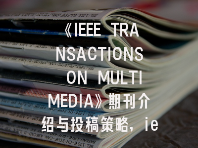《IEEE TRANSACTIONS ON MULTIMEDIA》期刊介绍与投稿策略,ieee transactions and journals