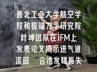 西北工业大学航空学院和极端力学研究院叶坤团队在JFM上发表论文揭示进气道流固耦合诱发喘振失稳演化机理