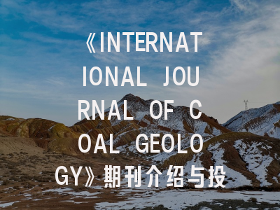 《INTERNATIONAL JOURNAL OF COAL GEOLOGY》期刊介绍与投稿策略