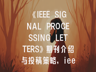 《IEEE SIGNAL PROCESSING LETTERS》期刊介绍与投稿策略,ieee signal processing letters怎么样