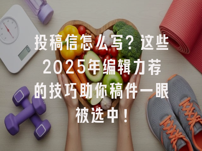 投稿信怎么写？这些2025年编辑力荐的技巧助你稿件一眼被选中！