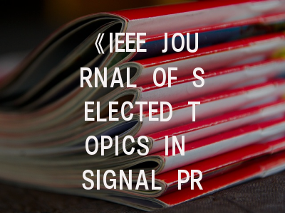 《IEEE JOURNAL OF SELECTED TOPICS IN SIGNAL PROCESSING》期刊介绍与投稿策略,ieee spectrum杂志