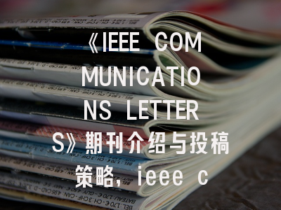 《IEEE COMMUNICATIONS LETTERS》期刊介绍与投稿策略,ieee communications letters审稿