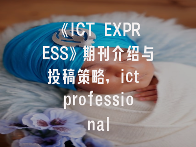 《ICT EXPRESS》期刊介绍与投稿策略,ict professional