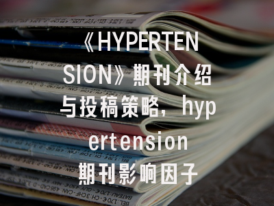 《HYPERTENSION》期刊介绍与投稿策略,hypertension期刊影响因子