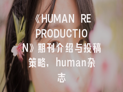 《HUMAN REPRODUCTION》期刊介绍与投稿策略,human杂志