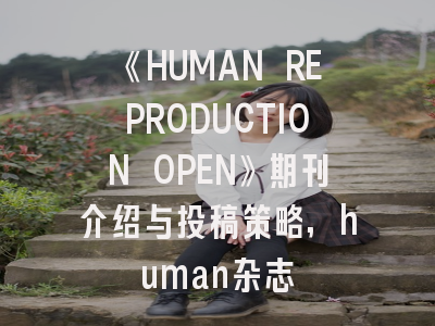 《HUMAN REPRODUCTION OPEN》期刊介绍与投稿策略,human杂志