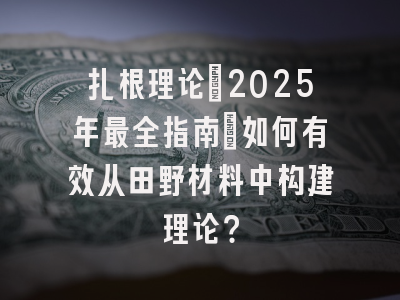 扎根理论:2025年最全指南:如何有效从田野材料中构建理论?