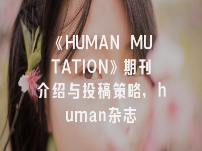 《HUMAN MUTATION》期刊介绍与投稿策略,human杂志