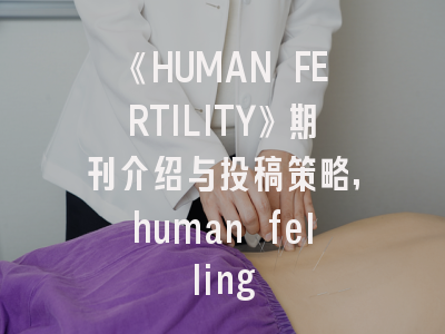 《HUMAN FERTILITY》期刊介绍与投稿策略,human felling