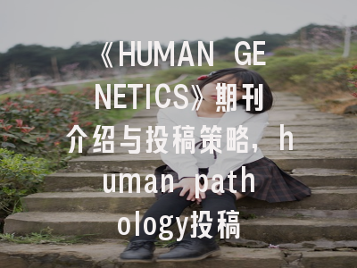 《HUMAN GENETICS》期刊介绍与投稿策略,human pathology投稿
