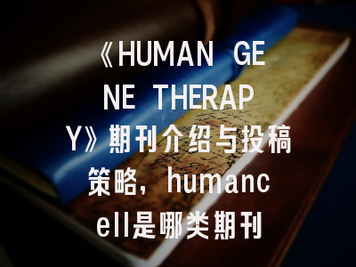 《HUMAN GENE THERAPY》期刊介绍与投稿策略,humancell是哪类期刊