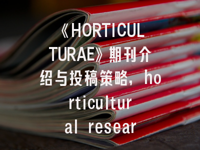 《HORTICULTURAE》期刊介绍与投稿策略,horticultural research杂志介绍