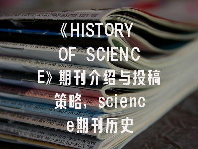 《HISTORY OF SCIENCE》期刊介绍与投稿策略,science期刊历史