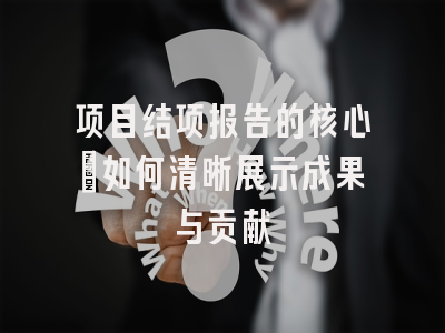 项目结项报告的核心：如何清晰展示成果与贡献