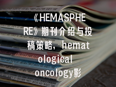 《HEMASPHERE》期刊介绍与投稿策略,hematological oncology影响因子