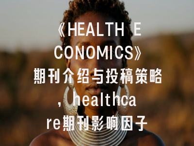 《HEALTH ECONOMICS》期刊介绍与投稿策略,healthcare期刊影响因子