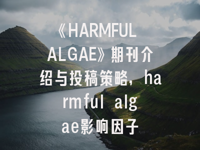 《HARMFUL ALGAE》期刊介绍与投稿策略,harmful algae影响因子