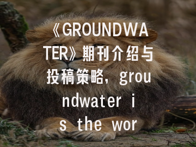 《GROUNDWATER》期刊介绍与投稿策略,groundwater is the word