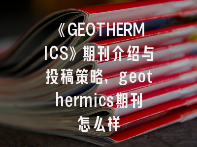 《GEOTHERMICS》期刊介绍与投稿策略,geothermics期刊怎么样