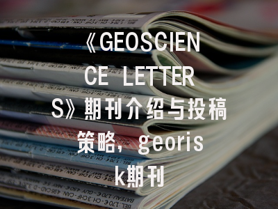 《GEOSCIENCE LETTERS》期刊介绍与投稿策略,georisk期刊