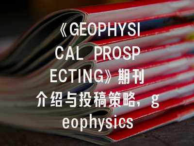 《GEOPHYSICAL PROSPECTING》期刊介绍与投稿策略,geophysics 顶级期刊