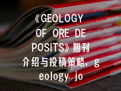 《GEOLOGY OF ORE DEPOSITS》期刊介绍与投稿策略,geology journal