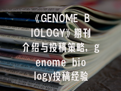 《GENOME BIOLOGY》期刊介绍与投稿策略,genome biology投稿经验