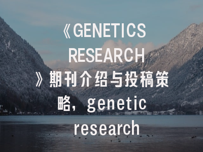 《GENETICS RESEARCH》期刊介绍与投稿策略,genetic research影响因子