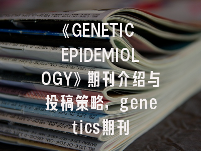 《GENETIC EPIDEMIOLOGY》期刊介绍与投稿策略,genetics期刊