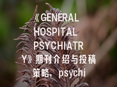 《GENERAL HOSPITAL PSYCHIATRY》期刊介绍与投稿策略,psychiatry research投稿