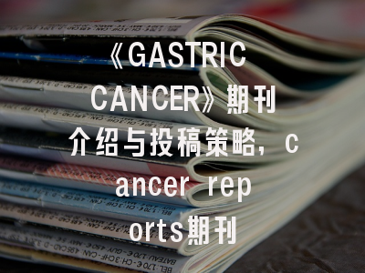 《GASTRIC CANCER》期刊介绍与投稿策略,cancer reports期刊