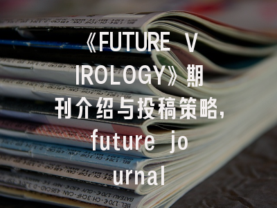 《FUTURE VIROLOGY》期刊介绍与投稿策略,future journal