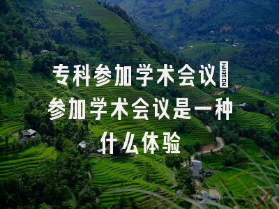 专科参加学术会议_参加学术会议是一种什么体验