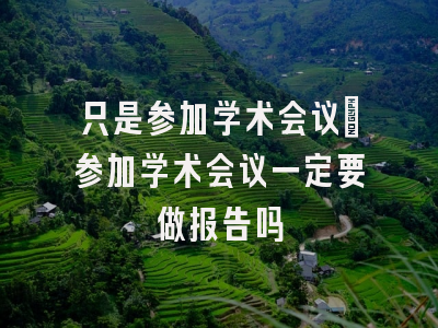 只是参加学术会议_参加学术会议一定要做报告吗
