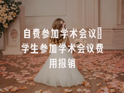 自费参加学术会议_学生参加学术会议费用报销