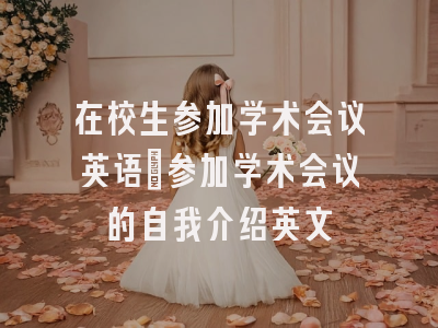 在校生参加学术会议英语_参加学术会议的自我介绍英文