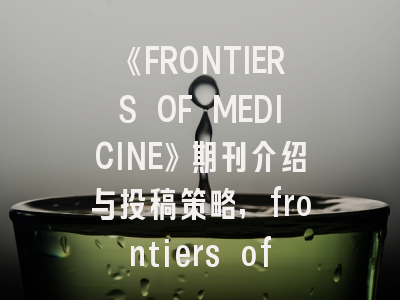 《FRONTIERS OF MEDICINE》期刊介绍与投稿策略,frontiers of medicine投稿经验